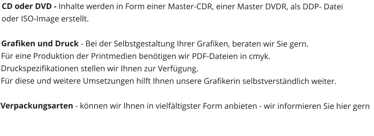 CD oder DVD - Inhalte werden in Form einer Master-CDR, einer Master DVDR, als DDP- Datei  oder ISO-Image erstellt.  Grafiken und Druck - Bei der Selbstgestaltung Ihrer Grafiken, beraten wir Sie gern. Fr eine Produktion der Printmedien bentigen wir PDF-Dateien in cmyk.  Druckspezifikationen stellen wir Ihnen zur Verfgung. Fr diese und weitere Umsetzungen hilft Ihnen unsere Grafikerin selbstverstndlich weiter.  Verpackungsarten - knnen wir Ihnen in vielfltigster Form anbieten - wir informieren Sie hier gern