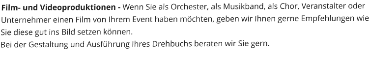 Film- und Videoproduktionen - Wenn Sie als Orchester, als Musikband, als Chor, Veranstalter oder Unternehmer einen Film von Ihrem Event haben mchten, geben wir Ihnen gerne Empfehlungen wie Sie diese gut ins Bild setzen knnen. Bei der Gestaltung und Ausfhrung Ihres Drehbuchs beraten wir Sie gern.
