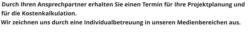 Durch Ihren Ansprechpartner erhalten Sie einen Termin fr Ihre Projektplanung und fr die Kostenkalkulation. Wir zeichnen uns durch eine Individualbetreuung in unseren Medienbereichen aus.